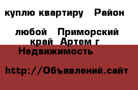 куплю квартиру › Район ­ любой - Приморский край, Артем г. Недвижимость »    